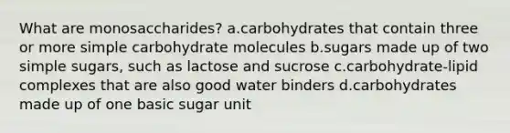 What are monosaccharides? a.carbohydrates that contain three or more simple carbohydrate molecules b.sugars made up of two simple sugars, such as lactose and sucrose c.carbohydrate-lipid complexes that are also good water binders d.carbohydrates made up of one basic sugar unit