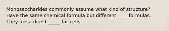 Monosaccharides commonly assume what kind of structure? Have the same chemical formula but different ____ formulas. They are a direct _____ for cells.