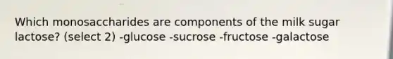 Which monosaccharides are components of the milk sugar lactose? (select 2) -glucose -sucrose -fructose -galactose