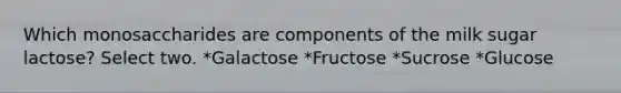 Which monosaccharides are components of the milk sugar lactose? Select two. *Galactose *Fructose *Sucrose *Glucose