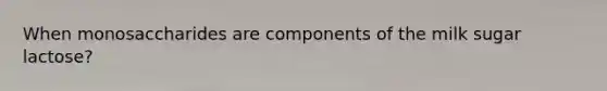 When monosaccharides are components of the milk sugar lactose?