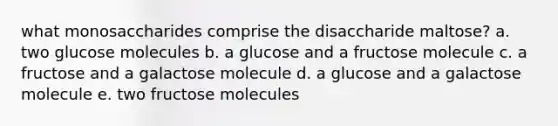 what monosaccharides comprise the disaccharide maltose? a. two glucose molecules b. a glucose and a fructose molecule c. a fructose and a galactose molecule d. a glucose and a galactose molecule e. two fructose molecules