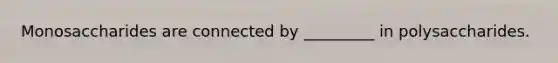 Monosaccharides are connected by _________ in polysaccharides.