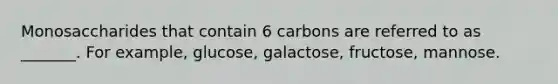 Monosaccharides that contain 6 carbons are referred to as _______. For example, glucose, galactose, fructose, mannose.