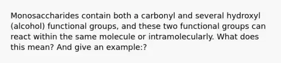 Monosaccharides contain both a carbonyl and several hydroxyl (alcohol) functional groups, and these two functional groups can react within the same molecule or intramolecularly. What does this mean? And give an example:?