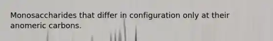 Monosaccharides that differ in configuration only at their anomeric carbons.