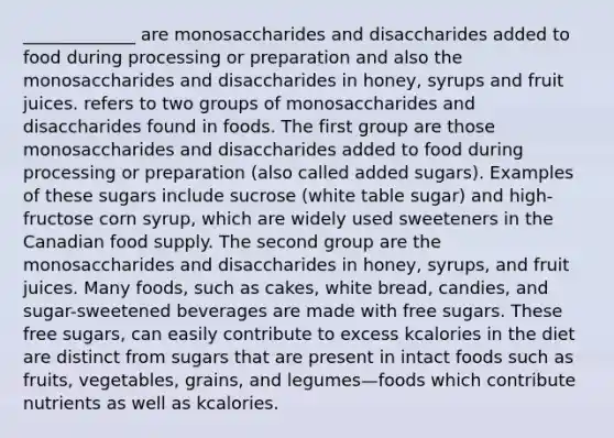 _____________ are monosaccharides and disaccharides added to food during processing or preparation and also the monosaccharides and disaccharides in honey, syrups and fruit juices. refers to two groups of monosaccharides and disaccharides found in foods. The first group are those monosaccharides and disaccharides added to food during processing or preparation (also called added sugars). Examples of these sugars include sucrose (white table sugar) and high-fructose corn syrup, which are widely used sweeteners in the Canadian food supply. The second group are the monosaccharides and disaccharides in honey, syrups, and fruit juices. Many foods, such as cakes, white bread, candies, and sugar-sweetened beverages are made with free sugars. These free sugars, can easily contribute to excess kcalories in the diet are distinct from sugars that are present in intact foods such as fruits, vegetables, grains, and legumes—foods which contribute nutrients as well as kcalories.