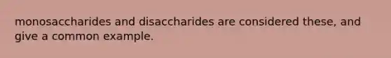 monosaccharides and disaccharides are considered these, and give a common example.