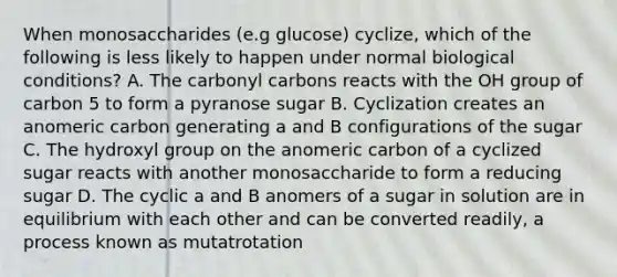 When monosaccharides (e.g glucose) cyclize, which of the following is less likely to happen under normal biological conditions? A. The carbonyl carbons reacts with the OH group of carbon 5 to form a pyranose sugar B. Cyclization creates an anomeric carbon generating a and B configurations of the sugar C. The hydroxyl group on the anomeric carbon of a cyclized sugar reacts with another monosaccharide to form a reducing sugar D. The cyclic a and B anomers of a sugar in solution are in equilibrium with each other and can be converted readily, a process known as mutatrotation