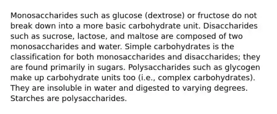 Monosaccharides such as glucose (dextrose) or fructose do not break down into a more basic carbohydrate unit. Disaccharides such as sucrose, lactose, and maltose are composed of two monosaccharides and water. Simple carbohydrates is the classification for both monosaccharides and disaccharides; they are found primarily in sugars. Polysaccharides such as glycogen make up carbohydrate units too (i.e., complex carbohydrates). They are insoluble in water and digested to varying degrees. Starches are polysaccharides.