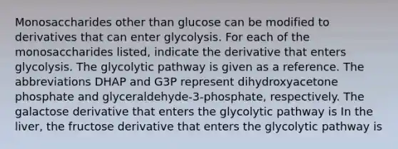 Monosaccharides other than glucose can be modified to derivatives that can enter glycolysis. For each of the monosaccharides listed, indicate the derivative that enters glycolysis. The glycolytic pathway is given as a reference. The abbreviations DHAP and G3P represent dihydroxyacetone phosphate and glyceraldehyde‑3‑phosphate, respectively. The galactose derivative that enters the glycolytic pathway is In the liver, the fructose derivative that enters the glycolytic pathway is