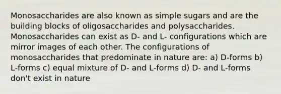 Monosaccharides are also known as simple sugars and are the building blocks of oligosaccharides and polysaccharides. Monosaccharides can exist as D- and L- configurations which are mirror images of each other. The configurations of monosaccharides that predominate in nature are: a) D-forms b) L-forms c) equal mixture of D- and L-forms d) D- and L-forms don't exist in nature