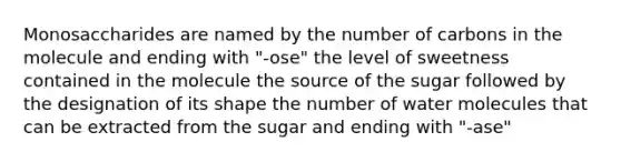 Monosaccharides are named by the number of carbons in the molecule and ending with "-ose" the level of sweetness contained in the molecule the source of the sugar followed by the designation of its shape the number of water molecules that can be extracted from the sugar and ending with "-ase"