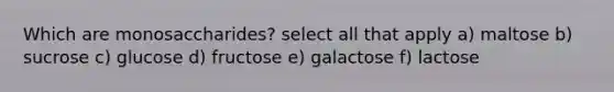 Which are monosaccharides? select all that apply a) maltose b) sucrose c) glucose d) fructose e) galactose f) lactose