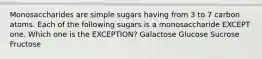 Monosaccharides are simple sugars having from 3 to 7 carbon atoms. Each of the following sugars is a monosaccharide EXCEPT one. Which one is the EXCEPTION? Galactose Glucose Sucrose Fructose