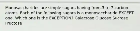 Monosaccharides are simple sugars having from 3 to 7 carbon atoms. Each of the following sugars is a monosaccharide EXCEPT one. Which one is the EXCEPTION? Galactose Glucose Sucrose Fructose