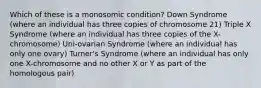 Which of these is a monosomic condition? Down Syndrome (where an individual has three copies of chromosome 21) Triple X Syndrome (where an individual has three copies of the X-chromosome) Uni-ovarian Syndrome (where an individual has only one ovary) Turner's Syndrome (where an individual has only one X-chromosome and no other X or Y as part of the homologous pair)