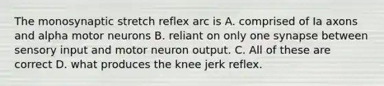 The monosynaptic stretch reflex arc is A. comprised of Ia axons and alpha motor neurons B. reliant on only one synapse between sensory input and motor neuron output. C. All of these are correct D. what produces the knee jerk reflex.