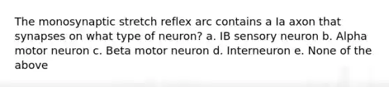 The monosynaptic stretch reflex arc contains a Ia axon that synapses on what type of neuron? a. IB sensory neuron b. Alpha motor neuron c. Beta motor neuron d. Interneuron e. None of the above