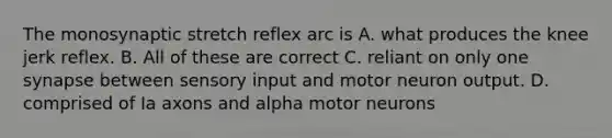 The monosynaptic stretch reflex arc is A. what produces the knee jerk reflex. B. All of these are correct C. reliant on only one synapse between sensory input and motor neuron output. D. comprised of Ia axons and alpha motor neurons