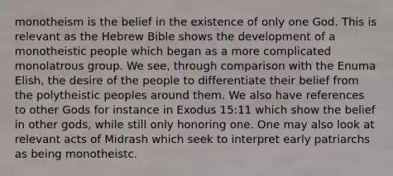 monotheism is the belief in the existence of only one God. This is relevant as the Hebrew Bible shows the development of a monotheistic people which began as a more complicated monolatrous group. We see, through comparison with the Enuma Elish, the desire of the people to differentiate their belief from the polytheistic peoples around them. We also have references to other Gods for instance in Exodus 15:11 which show the belief in other gods, while still only honoring one. One may also look at relevant acts of Midrash which seek to interpret early patriarchs as being monotheistc.