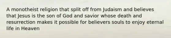 A monotheist religion that split off from Judaism and believes that Jesus is the son of God and savior whose death and resurrection makes it possible for believers souls to enjoy eternal life in Heaven