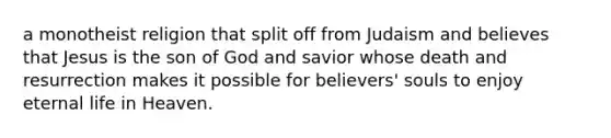 a monotheist religion that split off from Judaism and believes that Jesus is the son of God and savior whose death and resurrection makes it possible for believers' souls to enjoy eternal life in Heaven.