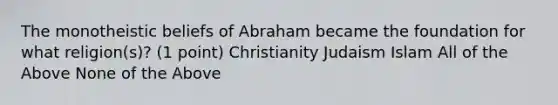 The monotheistic beliefs of Abraham became the foundation for what religion(s)? (1 point) Christianity Judaism Islam All of the Above None of the Above