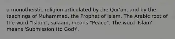 a monotheistic religion articulated by the Qur'an, and by the teachings of Muhammad, the Prophet of Islam. The Arabic root of the word "Islam", salaam, means "Peace". The word 'Islam' means 'Submission (to God)'.