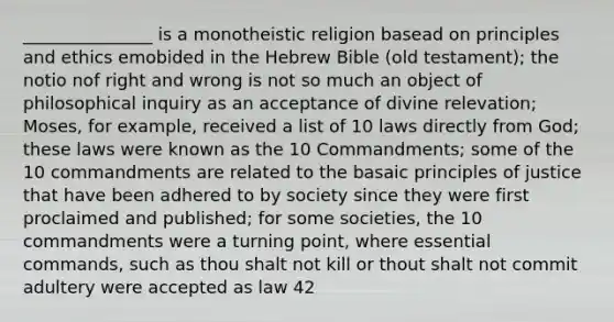 _______________ is a monotheistic religion basead on principles and ethics emobided in the Hebrew Bible (old testament); the notio nof right and wrong is not so much an object of philosophical inquiry as an acceptance of divine relevation; Moses, for example, received a list of 10 laws directly from God; these laws were known as the 10 Commandments; some of the 10 commandments are related to the basaic principles of justice that have been adhered to by society since they were first proclaimed and published; for some societies, the 10 commandments were a turning point, where essential commands, such as thou shalt not kill or thout shalt not commit adultery were accepted as law 42