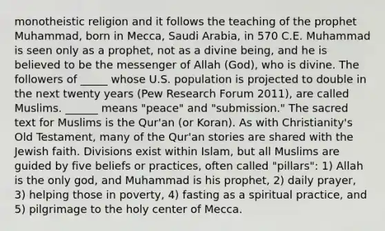 monotheistic religion and it follows the teaching of the prophet Muhammad, born in Mecca, Saudi Arabia, in 570 C.E. Muhammad is seen only as a prophet, not as a divine being, and he is believed to be the messenger of Allah (God), who is divine. The followers of _____ whose U.S. population is projected to double in the next twenty years (Pew Research Forum 2011), are called Muslims. ______ means "peace" and "submission." The sacred text for Muslims is the Qur'an (or Koran). As with Christianity's Old Testament, many of the Qur'an stories are shared with the Jewish faith. Divisions exist within Islam, but all Muslims are guided by five beliefs or practices, often called "pillars": 1) Allah is the only god, and Muhammad is his prophet, 2) daily prayer, 3) helping those in poverty, 4) fasting as a spiritual practice, and 5) pilgrimage to the holy center of Mecca.