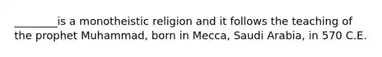 ________is a monotheistic religion and it follows the teaching of the prophet Muhammad, born in Mecca, Saudi Arabia, in 570 C.E.