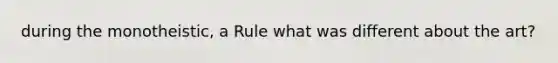 during the monotheistic, a Rule what was different about the art?