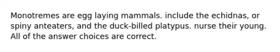 Monotremes are egg laying mammals. include the echidnas, or spiny anteaters, and the duck-billed platypus. nurse their young. All of the answer choices are correct.