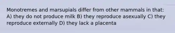 Monotremes and marsupials differ from other mammals in that: A) they do not produce milk B) they reproduce asexually C) they reproduce externally D) they lack a placenta