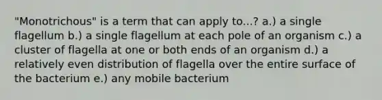 "Monotrichous" is a term that can apply to...? a.) a single flagellum b.) a single flagellum at each pole of an organism c.) a cluster of flagella at one or both ends of an organism d.) a relatively even distribution of flagella over the entire surface of the bacterium e.) any mobile bacterium