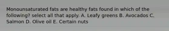 Monounsaturated fats are healthy fats found in which of the following? select all that apply. A. Leafy greens B. Avocados C. Salmon D. Olive oil E. Certain nuts