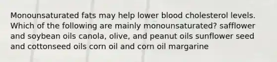 Monounsaturated fats may help lower blood cholesterol levels. Which of the following are mainly monounsaturated? safflower and soybean oils canola, olive, and peanut oils sunflower seed and cottonseed oils corn oil and corn oil margarine