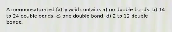 A monounsaturated fatty acid contains a) no double bonds. b) 14 to 24 double bonds. c) one double bond. d) 2 to 12 double bonds.