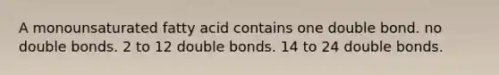 A monounsaturated fatty acid contains one double bond. no double bonds. 2 to 12 double bonds. 14 to 24 double bonds.