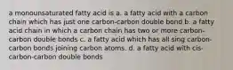 a monounsaturated fatty acid is a. a fatty acid with a carbon chain which has just one carbon-carbon double bond b. a fatty acid chain in which a carbon chain has two or more carbon-carbon double bonds c. a fatty acid which has all sing carbon-carbon bonds joining carbon atoms. d. a fatty acid with cis-carbon-carbon double bonds