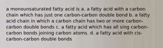 a monounsaturated fatty acid is a. a fatty acid with a carbon chain which has just one carbon-carbon double bond b. a fatty acid chain in which a carbon chain has two or more carbon-carbon double bonds c. a fatty acid which has all sing carbon-carbon bonds joining carbon atoms. d. a fatty acid with cis-carbon-carbon double bonds