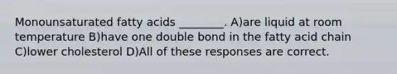 Monounsaturated fatty acids ________. A)are liquid at room temperature B)have one double bond in the fatty acid chain C)lower cholesterol D)All of these responses are correct.