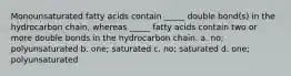 Monounsaturated fatty acids contain _____ double bond(s) in the hydrocarbon chain, whereas _____ fatty acids contain two or more double bonds in the hydrocarbon chain. a. no; polyunsaturated b. one; saturated c. no; saturated d. one; polyunsaturated