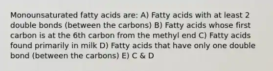 Monounsaturated fatty acids are: A) Fatty acids with at least 2 double bonds (between the carbons) B) Fatty acids whose first carbon is at the 6th carbon from the methyl end C) Fatty acids found primarily in milk D) Fatty acids that have only one double bond (between the carbons) E) C & D