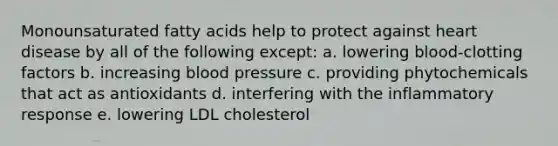 Monounsaturated fatty acids help to protect against heart disease by all of the following except: a. lowering blood-clotting factors b. increasing blood pressure c. providing phytochemicals that act as antioxidants d. interfering with the inflammatory response e. lowering LDL cholesterol