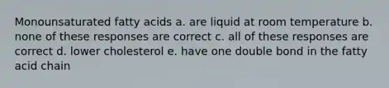 Monounsaturated fatty acids a. are liquid at room temperature b. none of these responses are correct c. all of these responses are correct d. lower cholesterol e. have one double bond in the fatty acid chain