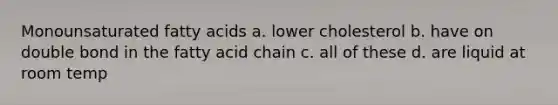 Monounsaturated fatty acids a. lower cholesterol b. have on double bond in the fatty acid chain c. all of these d. are liquid at room temp