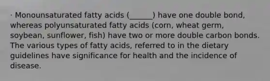 · Monounsaturated fatty acids (______) have one double bond, whereas polyunsaturated fatty acids (corn, wheat germ, soybean, sunflower, fish) have two or more double carbon bonds. The various types of fatty acids, referred to in the dietary guidelines have significance for health and the incidence of disease.