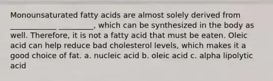 Monounsaturated fatty acids are almost solely derived from ____________ _________, which can be synthesized in the body as well. Therefore, it is not a fatty acid that must be eaten. Oleic acid can help reduce bad cholesterol levels, which makes it a good choice of fat. a. nucleic acid b. oleic acid c. alpha lipolytic acid